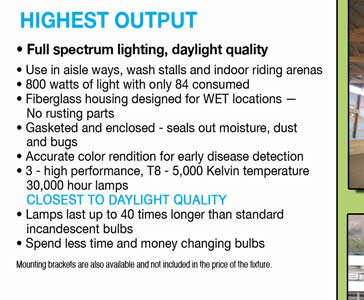 HIGHEST OUTPUT 4 foot, 3 lamp fixture available • Instant on at 0°F • Full spectrum  lighting, daylight quality • Use in aisle ways, wash stalls and indoor riding arenas • 800 watts of light with only 84 consumed • Fiberglass housing designed for WET locations —     No rusting parts • Gasketed and enclosed - seals out moisture, dust     and bugs • Accurate color rendition for early disease detection • 3 - high performance, T8 - 5,000 Kelvin temperature     30,000 hour lamps    CLOSEST TO DAYLIGHT QUALITY • Lamps last up to 40 times longer than standard     incandescent bulbs • Spend less time and money changing bulbs