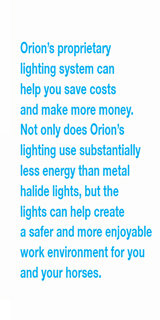 Orion’s proprietary  lighting system can  help you save costs  and make more money.  Not only does Orion’s  lighting use substantially  less energy than metal  halide lights, but the  lights can help create  a safer and more enjoyable  work environment for you and your horses.
