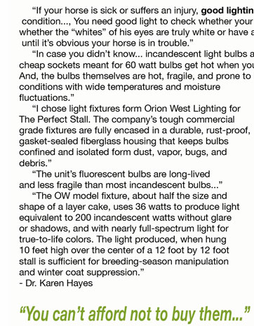      “If your horse is sick or suffers an injury, good lighting is essential for accurate assessment of his  condition..., You need good light to check whether your horses’ gums are a normal pink, and to see  whether the “whites” of his eyes are truly white or have a sickly tinge... You likely won’t spot a problem  until it’s obvious your horse is in trouble.”      “In case you didn’t know... incandescent light bulbs are a common cause of barn fires. Old wiring and  cheap sockets meant for 60 watt bulbs get hot when you try to improve lighting by using 100 watt bulbs.  And, the bulbs themselves are hot, fragile, and prone to breakage and shorting when used in barn  conditions with wide temperatures and moisture  fluctuations.”      “I chose light fixtures form Orion West Lighting for  The Perfect Stall. The company’s tough commercial  grade fixtures are fully encased in a durable, rust-proof, gasket-sealed fiberglass housing that keeps bulbs  confined and isolated form dust, vapor, bugs, and  debris.”      “The unit’s fluorescent bulbs are long-lived  and less fragile than most incandescent bulbs...”      “The OW model fixture, about half the size and  shape of a layer cake, uses 36 watts to produce light  equivalent to 200 incandescent watts without glare  or shadows, and with nearly full-spectrum light for  true-to-life colors. The light produced, when hung  10 feet high over the center of a 12 foot by 12 foot  stall is sufficient for breeding-season manipulation  and winter coat suppression.” - Dr. Karen Hayes