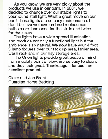 	As you know, we are very picky about the  products we use in our barn. In 2001, we  decided to change over our stable lights to  your round stall light. What a great move on our  part! These lights are so easy maintenance. I  don’t believe we have ordered replacement  bulbs more than once for the stalls and twice  for the aisles. 	The lights have a wide spread illumination  and produce not only a functional light but the  ambience is so natural. We now have your 4 foot  3 lamp fixtures over our tack up area, farrier area,  wash rack and in our hay storage area. 	The Orion lights provide great peace of mind  from a safety point of view, are so easy to clean,  and they look great. Thanks again for such an  excellent product.  Claire and Jon Brant Guardian Horse Bedding
