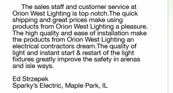 The sales staff and customer service at  Orion West Lighting is top notch.The quick  shipping and great prices make using  products from Orion West Lighting a pleasure. The high quality and ease of installation make  the products from Orion West Lighting an  electrical contractors dream.The quality of  light and instant start & restart of the light  fixtures greatly improve the safety in arenas and isle ways.   Ed Strzepek Sparky’s Electric, Maple Park, IL