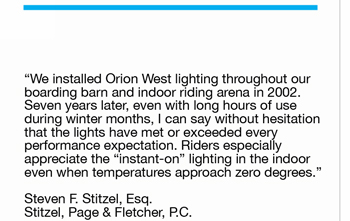 “We installed Orion West lighting throughout our  boarding barn and indoor riding arena in 2002.   Seven years later, even with long hours of use  during winter months, I can say without hesitation  that the lights have met or exceeded every performance expectation. Riders especially  appreciate the “instant-on” lighting in the indoor  even when temperatures approach zero degrees.”   Steven F. Stitzel, Esq. Stitzel, Page & Fletcher, P.C.