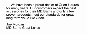 We have been a proud dealer of Orion fixtures  for many years. Our customers expect the best  accessories for their MD Barns and only a few  proven products meet our standards for great  long term value like Orion.  Joe Morgan MD Barns Great Lakes 