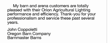 	My barn and arena customers are totally  pleased with their Orion Agricultural Lighting  performance and efficiency. Thank-you for your  professionalism and service these past several  years. John Coppoletti Oregon Barn Company Barnmaster Barns