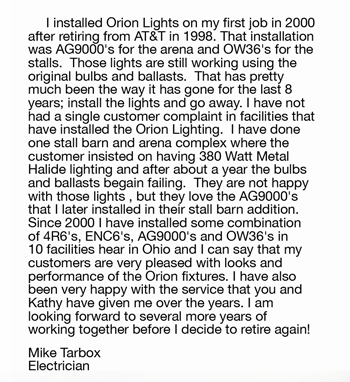 	I installed Orion Lights on my first job in 2000  after retiring from AT&T in 1998. That installation  was AG9000's for the arena and OW36's for the  stalls.  Those lights are still working using the  original bulbs and ballasts.  That has pretty  much been the way it has gone for the last 8  years; install the lights and go away. I have not  had a single customer complaint in facilities that  have installed the Orion Lighting.  I have done  one stall barn and arena complex where the  customer insisted on having 380Watt Metal  Halide lighting and after about a year the bulbs  and ballasts begain failing.  They are not happy  with those lights , but they love the AG9000's  that I later installed in their stall barn addition.  Since 2000 I have installed some combination  of 4R6's, ENC6's, AG9000's and OW36's in  10 facilities hear in Ohio and I can say that my  customers are very pleased with looks and  performance of the Orion fixtures. I have also  been very happy with the service that you and  Kathy have given me over the years. I am  looking forward to several more years of  working together before I decide to retire again! Mike Tarbox Electrician