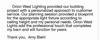 	Orion West Lighting provided our building  project with a personalized approach to customer  service. Our planning session provided ablueprint  for the appropriate light fixture according to  ceiling height and my personal needs. Orion West  Lights add the professional touch that completes  my barn and will function for years.     Thank you,  Amy Biehl