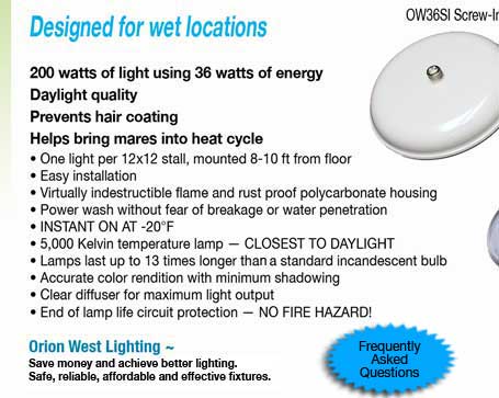 200 watts of light using 36 watts of energy Daylight quality Prevents hair coating Helps bring mares into heat cycle • One light per 12x12 stall, mounted 8-10 ft from floor • Easy installation • Virtually indestructible flame and rust proof polycarbonate housing • Power wash without fear of breakage or water penetration • INSTANT ON AT -20°F • 5,000 Kelvin temperature lamp — CLOSEST TO DAYLIGHT • Lamps last up to 13 times longer that a standard incandescent bulb • Accurate color rendition with minimum shadowing • Clear diffuser for maximum light output • End of lamp life circuit protection — NO FIRE HAZARD!